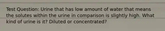 Test Question: Urine that has low amount of water that means the solutes within the urine in comparison is slightly high. What kind of urine is it? Diluted or concentrated?