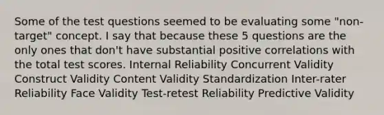 Some of the test questions seemed to be evaluating some "non-target" concept. I say that because these 5 questions are the only ones that don't have substantial positive correlations with the total test scores. Internal Reliability Concurrent Validity Construct Validity Content Validity Standardization Inter-rater Reliability Face Validity Test-retest Reliability Predictive Validity