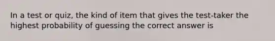 In a test or quiz, the kind of item that gives the test-taker the highest probability of guessing the correct answer is