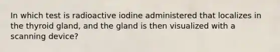 In which test is radioactive iodine administered that localizes in the thyroid gland, and the gland is then visualized with a scanning device?