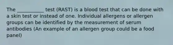 The ___________ test (RAST) is a blood test that can be done with a skin test or instead of one. Individual allergens or allergen groups can be identified by the measurement of serum antibodies (An example of an allergen group could be a food panel)