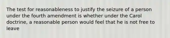 The test for reasonableness to justify the seizure of a person under the fourth amendment is whether under the Carol doctrine, a reasonable person would feel that he is not free to leave