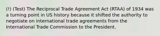 (!) (Test) The Reciprocal Trade Agreement Act (RTAA) of 1934 was a turning point in US history because it shifted the authority to negotiate on international trade agreements from the International Trade Commission to the President.