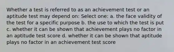 Whether a test is referred to as an achievement test or an aptitude test may depend on: Select one: a. the face validity of the test for a specific purpose b. the use to which the test is put c. whether it can be shown that achievement plays no factor in an aptitude test score d. whether it can be shown that aptitude plays no factor in an achievement test score