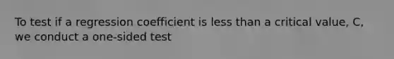 To test if a regression coefficient is less than a critical value, C, we conduct a one-sided test