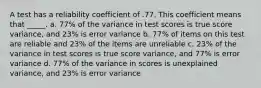 A test has a reliability coefficient of .77. This coefficient means that _____. a. 77% of the variance in test scores is true score variance, and 23% is error variance b. 77% of items on this test are reliable and 23% of the items are unreliable c. 23% of the variance in test scores is true score variance, and 77% is error variance d. 77% of the variance in scores is unexplained variance, and 23% is error variance