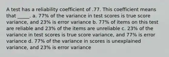 A test has a reliability coefficient of .77. This coefficient means that _____. a. 77% of the variance in test scores is true score variance, and 23% is error variance b. 77% of items on this test are reliable and 23% of the items are unreliable c. 23% of the variance in test scores is true score variance, and 77% is error variance d. 77% of the variance in scores is unexplained variance, and 23% is error variance