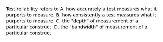 Test reliability refers to A. how accurately a test measures what it purports to measure. B. how consistently a test measures what it purports to measure. C. the "depth" of measurement of a particular construct. D. the "bandwidth" of measurement of a particular construct. ​