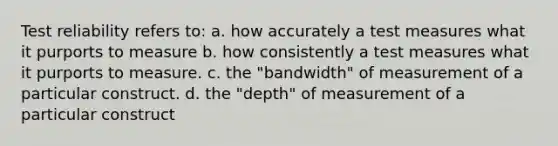 Test reliability refers to: a. how accurately a test measures what it purports to measure b. how consistently a test measures what it purports to measure. c. the "bandwidth" of measurement of a particular construct. d. the "depth" of measurement of a particular construct