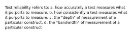 Test reliability refers to: a. how accurately a test measures what it purports to measure. b. how consistently a test measures what it purports to measure. c. the "depth" of measurement of a particular construct. d. the "bandwidth" of measurement of a particular construct