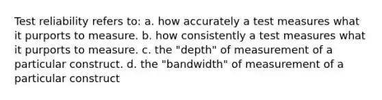 Test reliability refers to: a. how accurately a test measures what it purports to measure. b. how consistently a test measures what it purports to measure. c. the "depth" of measurement of a particular construct. d. the "bandwidth" of measurement of a particular construct