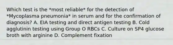 Which test is the *most reliable* for the detection of *Mycoplasma pneumonia* in serum and for the confirmation of diagnosis? A. EIA testing and direct antigen testing B. Cold agglutinin testing using Group O RBCs C. Culture on SP4 glucose broth with arginine D. Complement fixation