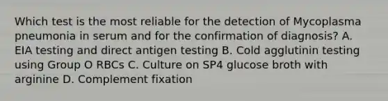 Which test is the most reliable for the detection of Mycoplasma pneumonia in serum and for the confirmation of diagnosis? A. EIA testing and direct antigen testing B. Cold agglutinin testing using Group O RBCs C. Culture on SP4 glucose broth with arginine D. Complement fixation