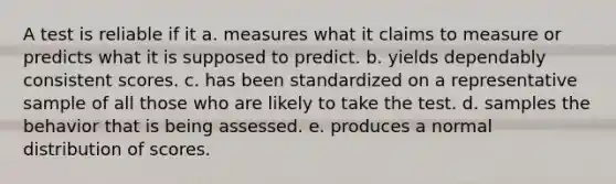 A test is reliable if it a. measures what it claims to measure or predicts what it is supposed to predict. b. yields dependably consistent scores. c. has been standardized on a representative sample of all those who are likely to take the test. d. samples the behavior that is being assessed. e. produces a normal distribution of scores.