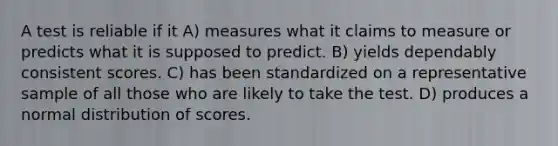 A test is reliable if it A) measures what it claims to measure or predicts what it is supposed to predict. B) yields dependably consistent scores. C) has been standardized on a representative sample of all those who are likely to take the test. D) produces a normal distribution of scores.