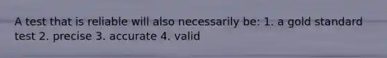 A test that is reliable will also necessarily be: 1. a gold standard test 2. precise 3. accurate 4. valid