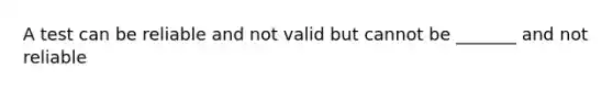 A test can be reliable and not valid but cannot be _______ and not reliable