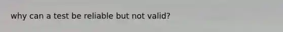 why can a test be reliable but not valid?