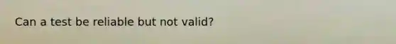 Can a test be reliable but not valid?