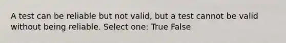 A test can be reliable but not valid, but a test cannot be valid without being reliable. Select one: True False