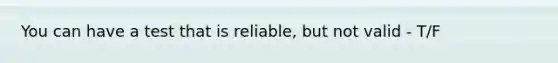 You can have a test that is reliable, but not valid - T/F