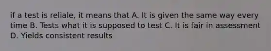 if a test is reliale, it means that A. It is given the same way every time B. Tests what it is supposed to test C. It is fair in assessment D. Yields consistent results