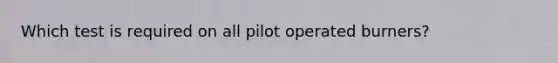 Which test is required on all pilot operated burners?