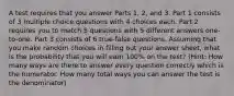 A test requires that you answer Parts 1, 2, and 3. Part 1 consists of 3 multiple choice questions with 4 choices each. Part 2 requires you to match 5 questions with 5 different answers one-to-one. Part 3 consists of 6 true-false questions. Assuming that you make random choices in filling out your answer sheet, what is the probability that you will earn 100% on the test? (Hint: How many ways are there to answer every question correctly which is the numerator. How many total ways you can answer the test is the denominator)