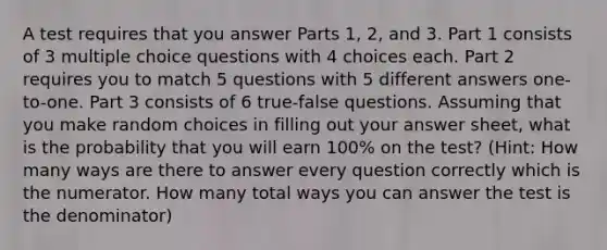 A test requires that you answer Parts 1, 2, and 3. Part 1 consists of 3 multiple choice questions with 4 choices each. Part 2 requires you to match 5 questions with 5 different answers one-to-one. Part 3 consists of 6 true-false questions. Assuming that you make random choices in filling out your answer sheet, what is the probability that you will earn 100% on the test? (Hint: How many ways are there to answer every question correctly which is the numerator. How many total ways you can answer the test is the denominator)