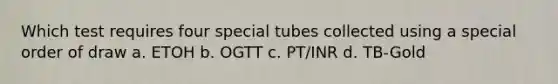 Which test requires four special tubes collected using a special order of draw a. ETOH b. OGTT c. PT/INR d. TB-Gold