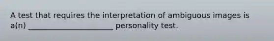 A test that requires the interpretation of ambiguous images is a(n) ______________________ personality test.