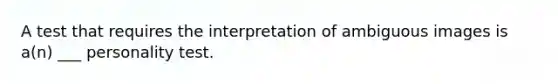 A test that requires the interpretation of ambiguous images is a(n) ___ personality test.