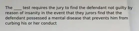 The ____ test requires the jury to find the defendant not guilty by reason of insanity in the event that they jurors find that the defendant possessed a mental disease that prevents him from curbing his or her conduct