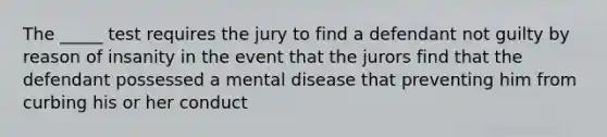 The _____ test requires the jury to find a defendant not guilty by reason of insanity in the event that the jurors find that the defendant possessed a mental disease that preventing him from curbing his or her conduct