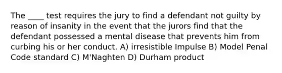 The ____ test requires the jury to find a defendant not guilty by reason of insanity in the event that the jurors find that the defendant possessed a mental disease that prevents him from curbing his or her conduct. A) irresistible Impulse B) Model Penal Code standard C) M'Naghten D) Durham product