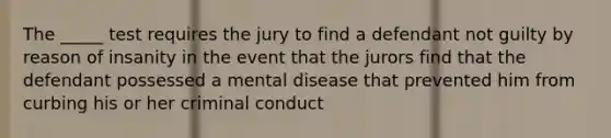 The _____ test requires the jury to find a defendant not guilty by reason of insanity in the event that the jurors find that the defendant possessed a mental disease that prevented him from curbing his or her criminal conduct