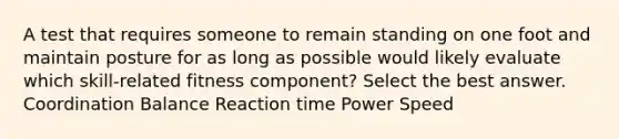 A test that requires someone to remain standing on one foot and maintain posture for as long as possible would likely evaluate which skill-related fitness component? Select the best answer. Coordination Balance Reaction time Power Speed