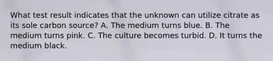 What test result indicates that the unknown can utilize citrate as its sole carbon source? A. The medium turns blue. B. The medium turns pink. C. The culture becomes turbid. D. It turns the medium black.