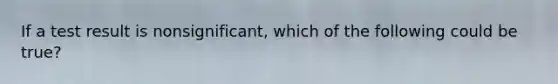 If a test result is nonsignificant, which of the following could be true?