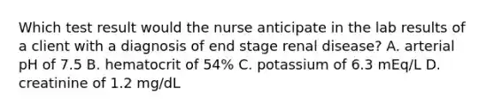 Which test result would the nurse anticipate in the lab results of a client with a diagnosis of end stage renal disease? A. arterial pH of 7.5 B. hematocrit of 54% C. potassium of 6.3 mEq/L D. creatinine of 1.2 mg/dL