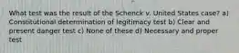 What test was the result of the Schenck v. United States case? a) Constitutional determination of legitimacy test b) Clear and present danger test c) None of these d) Necessary and proper test