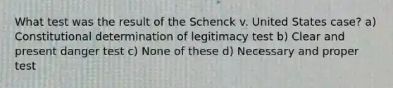 What test was the result of the Schenck v. United States case? a) Constitutional determination of legitimacy test b) Clear and present danger test c) None of these d) Necessary and proper test