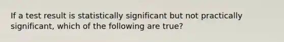 If a test result is statistically significant but not practically significant, which of the following are true?