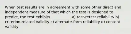 When test results are in agreement with some other direct and independent measure of that which the test is designed to predict, the test exhibits __________. a) test-retest reliability b) criterion-related validity c) alternate-form reliability d) content validity