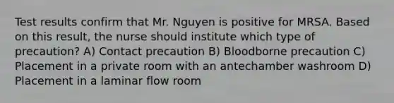 Test results confirm that Mr. Nguyen is positive for MRSA. Based on this result, the nurse should institute which type of precaution? A) Contact precaution B) Bloodborne precaution C) Placement in a private room with an antechamber washroom D) Placement in a laminar flow room