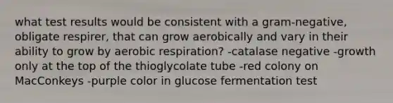 what test results would be consistent with a gram-negative, obligate respirer, that can grow aerobically and vary in their ability to grow by aerobic respiration? -catalase negative -growth only at the top of the thioglycolate tube -red colony on MacConkeys -purple color in glucose fermentation test