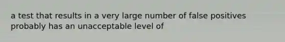 a test that results in a very large number of false positives probably has an unacceptable level of