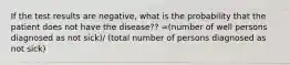 If the test results are negative, what is the probability that the patient does not have the disease?? =(number of well persons diagnosed as not sick)/ (total number of persons diagnosed as not sick)