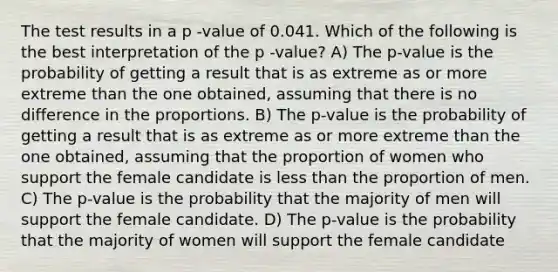 The test results in a p -value of 0.041. Which of the following is the best interpretation of the p -value? A) The p-value is the probability of getting a result that is as extreme as or more extreme than the one obtained, assuming that there is no difference in the proportions. B) The p-value is the probability of getting a result that is as extreme as or more extreme than the one obtained, assuming that the proportion of women who support the female candidate is less than the proportion of men. C) The p-value is the probability that the majority of men will support the female candidate. D) The p-value is the probability that the majority of women will support the female candidate