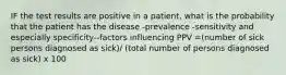 IF the test results are positive in a patient, what is the probability that the patient has the disease -prevalence -sensitivity and especially specificity--factors influencing PPV =(number of sick persons diagnosed as sick)/ (total number of persons diagnosed as sick) x 100